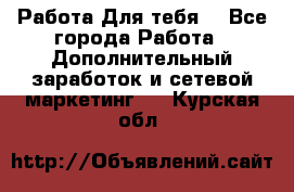 Работа Для тебя  - Все города Работа » Дополнительный заработок и сетевой маркетинг   . Курская обл.